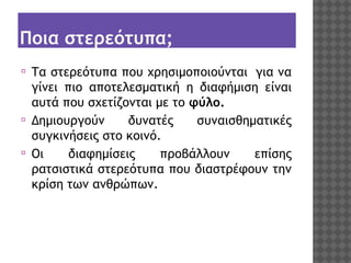 Ποια στερεότυπα;
⦿

⦿
⦿

Τα στερεότυπα που χρησιμοποιούνται  για να
γίνει πιο αποτελεσματική η διαφήμιση είναι
αυτά που σχετίζονται με το φύλο.
Δημιουργούν
 δυνατές
 συναισθηματικές
συγκινήσεις στο κοινό.
Οι
διαφημίσεις
προβάλλουν
επίσης
ρατσιστικά στερεότυπα που διαστρέφουν την
κρίση των ανθρώπων.

 