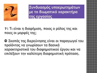 Συνδυασμός υποερωτημάτων
με το βιωματικό χαρακτήρα
της εργασίας
1ο: Τι είναι η διαφήμιση, ποιος ο ρόλος της και
ποιες οι μορφές της;
➲ Σκοπός της διερεύνησης είναι οι παραγωγοί του
προϊόντος να γνωρίσουν τα βασικά
χαρακτηριστικά του διαφημιστικού έργου και να
επιλέξουν την καλύτερη διαφημιστική πρόταση.

 