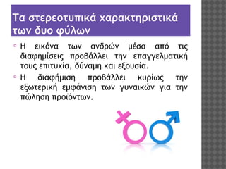 Τα στερεοτυπικά χαρακτηριστικά
των δυο φύλων
⦿

⦿

Η εικόνα των ανδρών μέσα από τις
διαφημίσεις προβάλλει την επαγγελματική
τους επιτυχία, δύναμη και εξουσία.
Η διαφήμιση προβάλλει κυρίως την
εξωτερική εμφάνιση των γυναικών για την
πώληση προϊόντων.

 