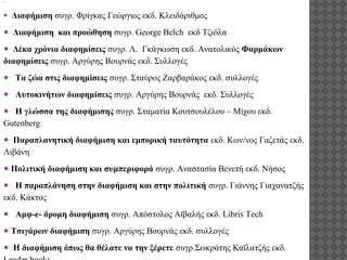 .

●

Διαφήμιση συγρ. Φρίγκας Γεώργιος εκδ. Κλειδάριθμος

● Διαφήμιση και προώθηση συγρ. George Belch εκδ Τζιόλα
● Δέκα χρόνια διαφημίσεις συγρ. Λ. Γκάγκωση εκδ. Ανατολικός Φαρμάκων
διαφημίσεις συγρ. Αργύρης Βουρνάς εκδ. Συλλογές
● Τα ζώα στις διαφημίσεις συγρ. Σταύρος Ζαρβαράκος εκδ. συλλογές
● Αυτοκινήτων διαφημίσεις συγρ. Αργύρης Βουρνάς εκδ. Συλλογές
● Η γλώσσα της διαφήμισης συγρ. Σταματία Κουτσουλέλου – Μίχου εκδ.
Gutenberg
● Παραπλανητική διαφήμιση και εμπορική ταυτότητα εκδ. Κων/νος Γαζετάς εκδ.
Λιβάνη
● Πολιτική διαφήμιση και συμπεριφορά συγρ. Αναστασία Βενετή εκδ. Νήσος
● Η παραπλάνηση στην διαφήμιση και στην πολιτική συγρ. Γιάννης Γιαχανατζής
εκδ. Κάκτος
● Αμφ-e- δρομη διαφήμιση συγρ. Απόστολος Αϊβαλής εκδ. Libris Tech
● Τσιγάρων διαφήμιση συγρ. Αργύρης Βουρνάς εκδ. συλλογές
● Η διαφήμιση όπως θα θέλατε να την ξέρετε συγρ.Σωκράτης Καϊλατζής εκδ.

 