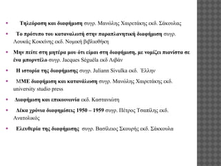 ●

Τηλεόραση και διαφήμιση συγρ. Μανώλης Χαιρετάκης εκδ. Σάκουλας

●

Το πρότυπο του καταναλωτή στην παραπλανητική διαφήμιση συγρ.
Λουκάς Κοκκίνης εκδ. Νομική βιβλιοθήκη

●

Μην πείτε στη μητέρα μου ότι είμαι στη διαφήμιση, με νομίζει πιανίστα σε
ένα μπορντέλο συγρ. Jacques Séguéla εκδ Λιβάν

●
●

●
●

●

Η ιστορία της διαφήμισης συγρ. Juliann Sivulka εκδ. Έλλην
ΜΜΕ διαφήμιση και κατανάλωση συγρ. Μανώλης Χαιρετάκης εκδ.
university studio press
Διαφήμιση και επικοινωνία εκδ. Καστανιώτη
Δέκα χρόνια διαφημίσεις 1950 – 1959 συγρ. Πέτρος Τσαπίλης εκδ.
Ανατολικός
Ελευθερία της διαφήμισης συγρ. Βασίλειος Σκουρής εκδ. Σάκκουλα

 