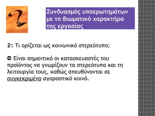 Συνδυασμός υποερωτημάτων
με το βιωματικό χαρακτήρα
της εργασίας
2ο: Τι ορίζεται ως κοινωνικό στερεότυπο;
➲ Είναι σημαντικό οι κατασκευαστές του
προϊόντος να γνωρίζουν τα στερεότυπα και τη
λειτουργία τους, καθώς απευθύνονται σε
συγκεκριμένο αγοραστικό κοινό.

 