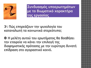 Συνδυασμός υποερωτημάτων
με το βιωματικό χαρακτήρα
της εργασίας
3ο: Πώς επηρεάζουν την ψυχολογία του
καταναλωτή τα κοινωνικά στερεότυπα;
➲ Η μελέτη αυτού του ερωτήματος θα βοηθήσει
την εταιρεία να κάνει την επιλογή της
διαφημιστικής πρότασης με την ευρύτερη δυνατή
επίδραση στο αγοραστικό κοινό.

 