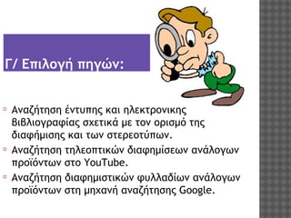 Γ/ Επιλογή πηγών:
⦿

⦿
⦿

Αναζήτηση έντυπης και ηλεκτρονικής
βιβλιογραφίας σχετικά με τον ορισμό της
διαφήμισης και των στερεοτύπων.
Αναζήτηση τηλεοπτικών διαφημίσεων ανάλογων
προϊόντων στο YouTube.
Αναζήτηση διαφημιστικών φυλλαδίων ανάλογων
προϊόντων στη μηχανή αναζήτησης Google.

 