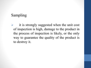 Sampling 
 it is strongly suggested when the unit cost 
of inspection is high, damage to the product in 
the process of inspection is likely, or the only 
way to guarantee the quality of the product is 
to destroy it. 
