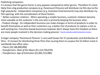Publishing companies-
It is known that the genre horror is very popular compared to other genres. Therefore it’s more
likely that a big production company (e.g. Paramount Pictures) will distribute my film due to the
high popularity. Independent companies (e.g. Evolution Entertainment) may also distribute my
film opening with the consideration of these factors:
‘- Better customer relations - When operating a smaller business, customer relations become
more valuable as the customer is the one who is primarily keeping the business alive.
- Product change - An independent business can make changes in terms of products in order to
benefit themselves as well as their customers e.g. a better line of products to replace a not so
well existing line. Franchise based businesses however don't always have this freedom as there
are more people involved in the decision-making process.’
A larger company ‘Paramount Pictures’ is very well known for it’s production and distribution of
films. It’s known for distributing three films that causing them to surpass the $1-billion-mark in
worldwide box office sales:
- Titanic ($2,186,800,000)
- Transformers: Dark of the Moon ($1,123,794,079)
- Transformers: Age of Extinction ($1,065,153,989)
http://en.wikipedia.org/wiki/Independent_business
 