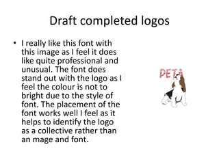 Draft completed logos
• I really like this font with
this image as I feel it does
like quite professional and
unusual. The font does
stand out with the logo as I
feel the colour is not to
bright due to the style of
font. The placement of the
font works well I feel as it
helps to identify the logo
as a collective rather than
an mage and font.
 