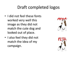 Draft completed logos
• I did not feel these fonts
worked very well this
image as they did not
match the cute dog and
looked out of place.
• I also feel they did not
match the idea of my
campaign.
 