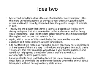 Idea two
• My second mood board was the use of animals for entertainment, I like
the more unrealistic posters as they grab your attention, get the point
across and is a lot more light hearted than the graphic images of animals
in pain.
• I really like the poster that shows a tiger as a puppet as I feel it a very
strong metaphor that stirs an emotion in the audience as well as being
visual interesting. I also like the dark colour schemes that helps to reflect
the neglect and torture that animals face.
• Again, with a poster of this style it helps the broaden the intended
audience as it makes it more suitable for children.
• I do not think I will make a very graphic poster, especially not using images
as I feel some of them are very hard to look and people often avoid these.
This means that may campaign would have a very limited audience and
would not help spread the word of animal welfare as well as a
cartoon/light hearted poster could.
• I also wanted to have text that reflected the use of animals such as the
circus fonts as they help the audience to identify where this animal abuse
takes place without having to clearly state where.
 