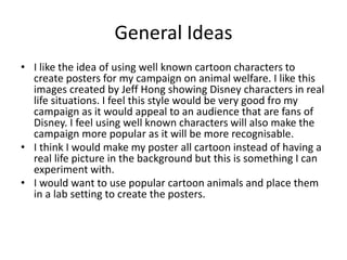 General Ideas
• I like the idea of using well known cartoon characters to
create posters for my campaign on animal welfare. I like this
images created by Jeff Hong showing Disney characters in real
life situations. I feel this style would be very good fro my
campaign as it would appeal to an audience that are fans of
Disney. I feel using well known characters will also make the
campaign more popular as it will be more recognisable.
• I think I would make my poster all cartoon instead of having a
real life picture in the background but this is something I can
experiment with.
• I would want to use popular cartoon animals and place them
in a lab setting to create the posters.
 