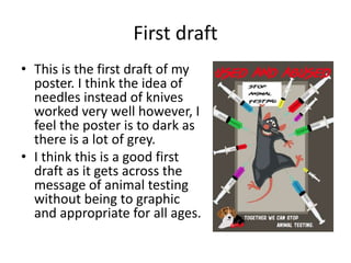 First draft
• This is the first draft of my
poster. I think the idea of
needles instead of knives
worked very well however, I
feel the poster is to dark as
there is a lot of grey.
• I think this is a good first
draft as it gets across the
message of animal testing
without being to graphic
and appropriate for all ages.
 