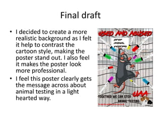 Final draft
• I decided to create a more
realistic background as I felt
it help to contrast the
cartoon style, making the
poster stand out. I also feel
it makes the poster look
more professional.
• I feel this poster clearly gets
the message across about
animal testing in a light
hearted way.
 