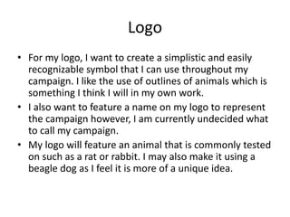 Logo
• For my logo, I want to create a simplistic and easily
recognizable symbol that I can use throughout my
campaign. I like the use of outlines of animals which is
something I think I will in my own work.
• I also want to feature a name on my logo to represent
the campaign however, I am currently undecided what
to call my campaign.
• My logo will feature an animal that is commonly tested
on such as a rat or rabbit. I may also make it using a
beagle dog as I feel it is more of a unique idea.
 