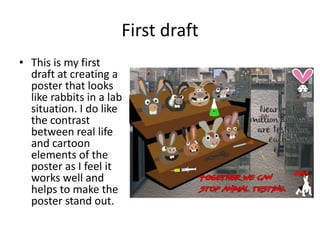 First draft
• This is my first
draft at creating a
poster that looks
like rabbits in a lab
situation. I do like
the contrast
between real life
and cartoon
elements of the
poster as I feel it
works well and
helps to make the
poster stand out.
 