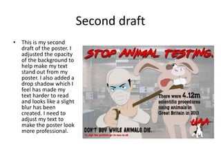 Second draft
• This is my second
draft of the poster. I
adjusted the opacity
of the background to
help make my text
stand out from my
poster. I also added a
drop shadow which I
feel has made my
text harder to read
and looks like a slight
blur has been
created. I need to
adjust my text to
make the poster look
more professional.
 