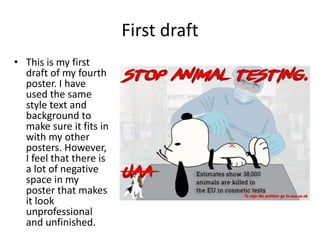 First draft
• This is my first
draft of my fourth
poster. I have
used the same
style text and
background to
make sure it fits in
with my other
posters. However,
I feel that there is
a lot of negative
space in my
poster that makes
it look
unprofessional
and unfinished.
 