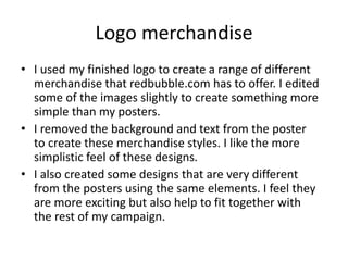 Logo merchandise
• I used my finished logo to create a range of different
merchandise that redbubble.com has to offer. I edited
some of the images slightly to create something more
simple than my posters.
• I removed the background and text from the poster
to create these merchandise styles. I like the more
simplistic feel of these designs.
• I also created some designs that are very different
from the posters using the same elements. I feel they
are more exciting but also help to fit together with
the rest of my campaign.
 