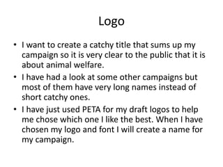 Logo
• I want to create a catchy title that sums up my
campaign so it is very clear to the public that it is
about animal welfare.
• I have had a look at some other campaigns but
most of them have very long names instead of
short catchy ones.
• I have just used PETA for my draft logos to help
me chose which one I like the best. When I have
chosen my logo and font I will create a name for
my campaign.
 