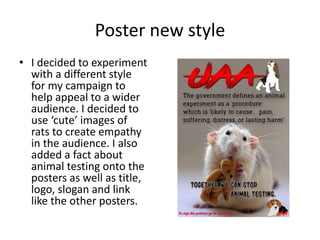 Poster new style
• I decided to experiment
with a different style
for my campaign to
help appeal to a wider
audience. I decided to
use ‘cute’ images of
rats to create empathy
in the audience. I also
added a fact about
animal testing onto the
posters as well as title,
logo, slogan and link
like the other posters.
 