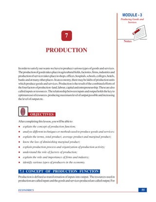 MODULE - 3
Producing Goods and
Services
Production
ECONOMICS
Notes
55
7
PRODUCTION
Inordertosatisfyourwantswehavetoproducevarioustypesofgoodsandservices.
Theproductionofgoodstakesplaceinagriculturalfields,factories,firms,industriesand
productionofservicestakesplaceinshops,offices,hospitals,schools,colleges,hotels,
banksandatmanyotherplaces.Inaneconomy,theremaybelakhsofproductionunits
whichproducegoodsandservices.Productionistheresultofthecombinedeffortsof
thefourfactorsofproduction-land,labour,capitalandentrepreneurship.Thesearealso
calledinputsorresources.Therelationshipbetweeninputsandoutputholdsthekeyto
optimumuseofresources,producingmaximumlevelofoutputpossibleandincreasing
thelevelofoutputetc.
OBJECTIVES
Aftercompletingthislesson,youwillbeableto:
explain the concept of production function;
analyse different techniques or methods used to produce goods and services;
explain the terms, total product, average product and marginal product;
know the law of diminishing marginal product;
explain production process and organization of production activity;
understand the role of factors of production;
explain the role and importance of firms and industry;
identify various types of producers in the economy.
7.1 CONCEPT OF PRODUCTION FUNCTION
Productionisdefinedastransformationofinputsintooutput.Theresourcesusedin
productionarecalledinputsandthegoodsandservicesproducedarecalledoutput.For
 