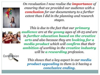 On revaluation I now realise the importance of
ensuring that we provided our audience with a
conclusion for our documentary to a further
extent than I did in the planning and research
stages.
This is due to the fact that our primary
audience are at the young ages of 18-25 and are
in further education based on the creative
arts and also because they are looking for a
media product which will confirm that their
ambition of working in the creative industry
will be a rewarding profession.
This shows that a key aspect in our media
product appealing to them is it having a
conclusive ending.
 