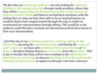 The fact that our primary audience are also looking for safety in
Maslow’s hierarchy of needs through media products, shows that
they will be inspired by the documentary due to the nature of
jobs in creative fields and had we not had been conclusive with the
ending then we may not have been able to be as inspirational as we
would’ve had to have stayed neutral through the way in which we
constructed our representation through editing. This would be so the
audience could therefore conclude our documentary themselves based on
their own interpretation.
I feel that due to our primary audience seeking safety in the
hierarchy, by using the expository mode and having the ‘voice of
god’ voiceover we have also minimised the uncertainty of the
future, therefore helping them to feel security from the product. This
is due to the fact that they will be more trusting on the information
that they are receiving as they are hearing it first hand from the
industry professionals as oppose to through a narrator voiceover.
 