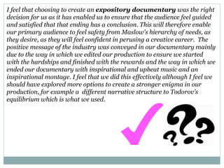 I feel that choosing to create an expository documentary was the right
decision for us as it has enabled us to ensure that the audience feel guided
and satisfied that that ending has a conclusion. This will therefore enable
our primary audience to feel safety from Maslow's hierarchy of needs, as
they desire, as they will feel confident in perusing a creative career. The
positive message of the industry was conveyed in our documentary mainly
due to the way in which we edited our production to ensure we started
with the hardships and finished with the rewards and the way in which we
ended our documentary with inspirational and upbeat music and an
inspirational montage. I feel that we did this effectively although I feel we
should have explored more options to create a stronger enigma in our
production, for example a different narrative structure to Todorov’s
equilibrium which is what we used.
 