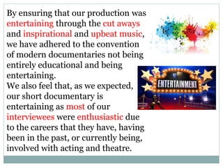 By ensuring that our production was
entertaining through the cut aways
and inspirational and upbeat music,
we have adhered to the convention
of modern documentaries not being
entirely educational and being
entertaining.
We also feel that, as we expected,
our short documentary is
entertaining as most of our
interviewees were enthusiastic due
to the careers that they have, having
been in the past, or currently being,
involved with acting and theatre.
 