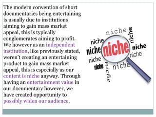 The modern convention of short
documentaries being entertaining
is usually due to institutions
aiming to gain mass market
appeal, this is typically
conglomerates aiming to profit.
We however as an independent
institution, like previously stated,
weren’t creating an entertaining
product to gain mass market
appeal, this is especially as our
content is niche anyway. Through
having an entertainment value in
our documentary however, we
have created opportunity to
possibly widen our audience.
 