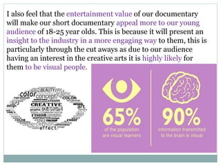 I also feel that the entertainment value of our documentary
will make our short documentary appeal more to our young
audience of 18-25 year olds. This is because it will present an
insight to the industry in a more engaging way to them, this is
particularly through the cut aways as due to our audience
having an interest in the creative arts it is highly likely for
them to be visual people.
 