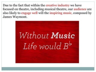 Due to the fact that within the creative industry we have
focused on theatre, including musical theatre, our audience are
also likely to engage well will the inspiring music, composed by
James Waymont.
 