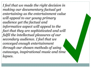 I feel that we made the right decision in
making our documentary factual yet
entertaining as the entertainment value
will appeal to our young primary
audience yet the factual and
informative aspect will appeal to the
fact that they are sophisticated and will
fulfil the intellectual pleasures of our
secondary audience. I feel that we
conveyed enough entertainment
through our chosen methods of using
cutaways, inspirational music and time
lapses.
 