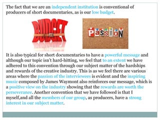 The fact that we are an independent institution is conventional of
producers of short documentaries, as is our low budget.
It is also typical for short documentaries to have a powerful message and
although our topic isn’t hard-hitting, we feel that to an extent we have
adhered to this convention through our subject matter of the hardships
and rewards of the creative industry. This is as we feel there are various
areas where the passion of the interviewees is evident and the inspiring
music composed by James Waymont also reinforces our message, which is
a positive view on the industry showing that the rewards are worth the
perseverance. Another convention that we have followed is that I
myself,and all the members of our group, as producers, have a strong
interest in our subject matter.
 