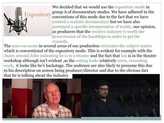We decided that we would use the expository mode in
group A of documentary modes. We have adhered to the
conventions of this mode due to the fact that we have
created a realistic documentary but we have also
portrayed a specific interpretation of reality, our opinion,
as producers that the creative industry is worth the
perseverance of the hardships in order to get the
rewards.
The mise-en-scene in several areas of our production reinstates the subject matter
which is conventional of the expository mode. This is evident for example with the
chairs around John indicating he is in a theatre and the fact that Ian is in the theatre
workshop although isn’t evident ,as the setting looks relatively worn, connoting
work, it looks like he’s backstage. The audience are also likely to presume this due
to his description on screen being producer/director and due to the obvious fact
that he is talking about the industry
 