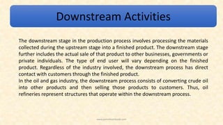 Downstream Activities
The downstream stage in the production process involves processing the materials
collected during the upstream stage into a finished product. The downstream stage
further includes the actual sale of that product to other businesses, governments or
private individuals. The type of end user will vary depending on the finished
product. Regardless of the industry involved, the downstream process has direct
contact with customers through the finished product.
In the oil and gas industry, the downstream process consists of converting crude oil
into other products and then selling those products to customers. Thus, oil
refineries represent structures that operate within the downstream process.
www.petroleumbook.com
 