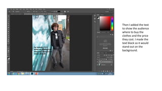 Then I added the text
to show the audience
where to buy the
clothes and the price
they cost. I made the
text black so it would
stand out on the
background.
 