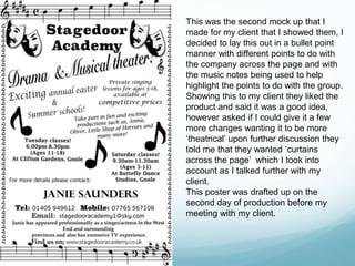 This was the second mock up that I
made for my client that I showed them, I
decided to lay this out in a bullet point
manner with different points to do with
the company across the page and with
the music notes being used to help
highlight the points to do with the group.
Showing this to my client they liked the
product and said it was a good idea,
however asked if I could give it a few
more changes wanting it to be more
‘theatrical’ upon further discussion they
told me that they wanted ‘curtains
across the page’ which I took into
account as I talked further with my
client.
This poster was drafted up on the
second day of production before my
meeting with my client.
 