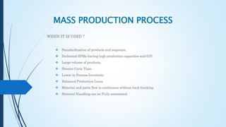 MASS PRODUCTION PROCESS
WHEN IT IS USED ?
 Standardization of products and sequence.
 Dedicated SPMs having high production capacities and O/P.
 Large volume of products.
 Shorter Cycle Time.
 Lower in Process Inventory.
 Balanced Production Lines.
 Material and parts flow is continuous without back tracking.
 Material Handling can be Fully automated.
 