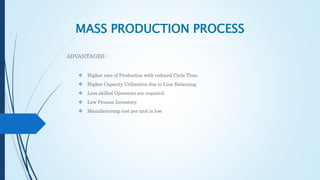 MASS PRODUCTION PROCESS
ADVANTAGES :
 Higher rate of Production with reduced Cycle Time.
 Higher Capacity Utilization due to Line Balancing.
 Less skilled Operators are required.
 Low Process Inventory.
 Manufacturing cost per unit is low.
 