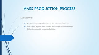 MASS PRODUCTION PROCESS
LIMITATIONS :
 Breakdown of one Work Center may stop entire production line.
 Line Layout required major changes with changes in Product Design.
 Higher Investment in production facilities.
 