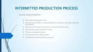 INTERMITTED PRODUCTION PROCESS
MAJOR CHARACTERSTICS :
 The volume of each product is low.
 Generally produces MTO , customized products in accordance with design supplied by
the customer.
 Each job may be unique and may requires a special production setup.
 Each job may require a particular routing.
 There are no standard routings.
 Products may follow a different paths.
 Needs general purpose production equipment.
 