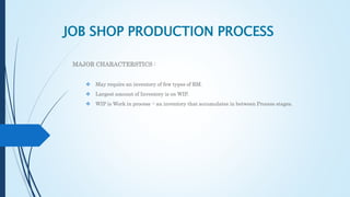 JOB SHOP PRODUCTION PROCESS
MAJOR CHARACTERSTICS :
 May require an inventory of few types of RM.
 Largest amount of Inventory is on WIP.
 WIP is Work in process -: an inventory that accumulates in between Process stages.
 