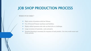JOB SHOP PRODUCTION PROCESS
WHEN IT IS USED ?
 High variety of products with low Volume.
 Use of General Purpose machines and facilities.
 Highly skilled operators who take up their job as a challenge.
 Large inventory of materials , tools and parts.
 Detailed planning is necessary for sequence of each product , for every work center and
Order priority.
 