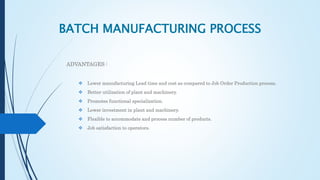 BATCH MANUFACTURING PROCESS
ADVANTAGES :
 Lower manufacturing Lead time and cost as compared to Job Order Production process.
 Better utilization of plant and machinery.
 Promotes functional specialization.
 Lower investment in plant and machinery.
 Flexible to accommodate and process number of products.
 Job satisfaction to operators.
 