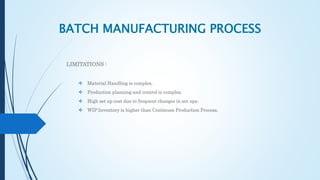 BATCH MANUFACTURING PROCESS
LIMITATIONS :
 Material Handling is complex.
 Production planning and control is complex.
 High set up cost due to frequent changes in set ups.
 WIP Inventory is higher than Continues Production Process.
 
