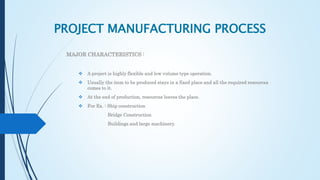 PROJECT MANUFACTURING PROCESS
MAJOR CHARACTERISTICS :
 A project is highly flexible and low volume type operation.
 Usually the item to be produced stays in a fixed place and all the required resources
comes to it.
 At the end of production, resources leaves the place.
 For Ex. : Ship construction
Bridge Construction
Buildings and large machinery.
 