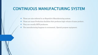 CONTINUOUS MANUFACTURING SYSTEM
 These are also referred to as Repetitive Manufacturing system.
 These are mass Production facilities that produces high volume of same product.
 They are usually MTS producers.
 The manufacturing happens in automated , Special purpose equipment.
 