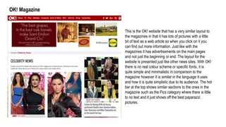OK! Magazine
This is the OK! website that has a very similar layout to
the magazines in that it has lots of pictures with a little
bit of text as a web article so when you click on it you
can find out more information. Just like with the
magazines it has advertisements on the main pages
and not just the beginning or end. The layout for the
website is presented just like other news sites. With OK!
there is no real colour scheme or specific fonts, it is
quite simple and minimalistic in comparison to the
magazine however It is similar in the language it uses
and how it is quite simplistic due to its audience. The hot
bar at the top shows similar sections to the ones in the
magazine such as the Pics category where there is little
to no text and it just shows off the best paparazzi
pictures.
 