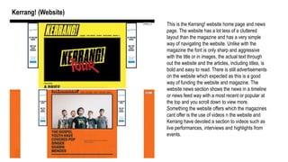 Kerrang! (Website)
This is the Kerrang! website home page and news
page. The website has a lot less of a cluttered
layout than the magazine and has a very simple
way of navigating the website. Unlike with the
magazine the font is only sharp and aggressive
with the title or in images, the actual text through
out the website and the articles, including titles, is
bold and easy to read. There is still advertisements
on the website which expected as this is a good
way of funding the website and magazine. The
website news section shows the news in a timeline
or news feed way with a most recent or popular at
the top and you scroll down to view more.
Something the website offers which the magazines
cant offer is the use of videos n the website and
Kerrang have devoted a section to videos such as
live performances, interviews and highlights from
events.
 