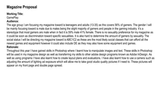 Magazine Proposal
Working Title:
GamePlay
Audience:
The age group I am focusing my magazine toward is teenagers and adults (13-35) as this covers 56% of gamers. The gender I will
be mainly focusing toward is male due to males being the slight majority of gamers and people in the gaming industry. It’s a
stereotype that most gamers are male when in fact it is 59% male 41% female. There is no sexuality preference for my magazine as
it could be soon as discrimination toward specific sexualities. It is also hard to determine the amount of gamers by sexuality. The
social status I will be directing my magazine toward is ABC1C2 as these are the most likely social classes that can afford all the
newest games and equipment however it could also include DE as they may also have some equipment and games.
Rationale:
Throughout this year I have gained skills in Photoshop where I learnt how to manipulate images and text. These skills in Photoshop
will be used in my magazine design as well as transferring my skills to other adobe design programs known as Adobe InDesign. As
well as using programs I have also learnt how to create layout plans and evaluations. I have also learnt how to use a camera such as
adjusting the amount of lighting ad exposure which will allow me to take good studio quality pictures if I need to. These pictures will
appear on my front page and double page spread.
 